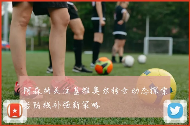 阿森纳关注基维奥尔转会动态探索后防线补强新策略