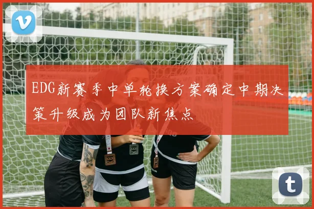 EDG新赛季中单轮换方案确定中期决策升级成为团队新焦点